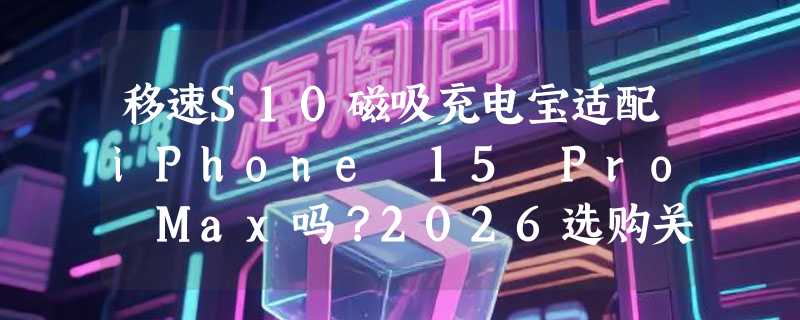 移速S10磁吸充电宝适配iPhone 15 Pro Max吗？2026选购关键看这三点