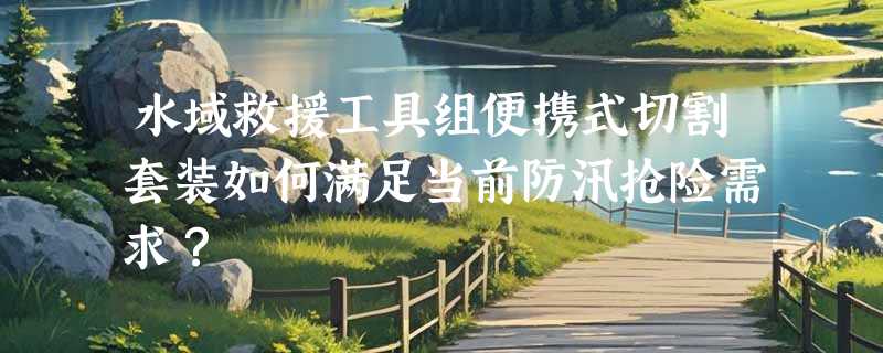 水域救援工具组便携式切割套装如何满足当前防汛抢险需求？