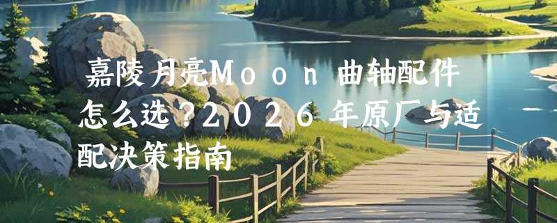 嘉陵月亮Moon曲轴配件怎么选？2026年原厂与适配决策指南