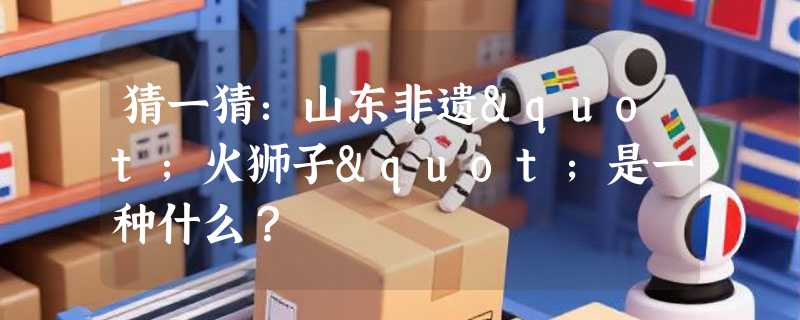 猜一猜：山东非遗"火狮子"是一种什么？