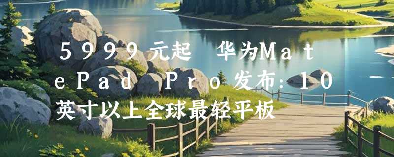 5999元起 华为MatePad Pro发布：10英寸以上全球最轻平板