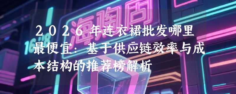 2026年连衣裙批发哪里最便宜：基于供应链效率与成本结构的推荐榜解析