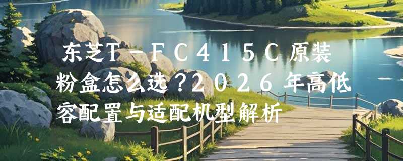 东芝T-FC415C原装粉盒怎么选？2026年高低容配置与适配机型解析