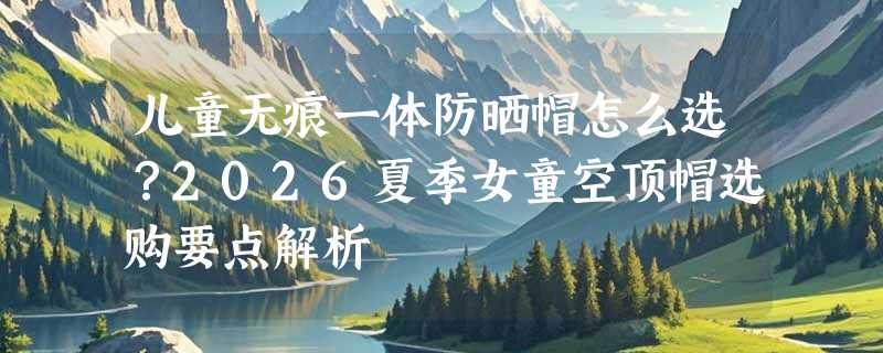 儿童无痕一体防晒帽怎么选？2026夏季女童空顶帽选购要点解析