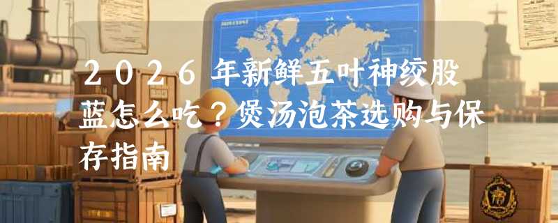 2026年新鲜五叶神绞股蓝怎么吃？煲汤泡茶选购与保存指南