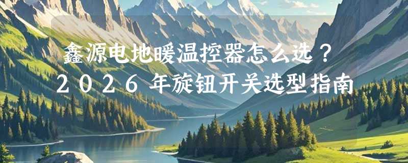 鑫源电地暖温控器怎么选？2026年旋钮开关选型指南