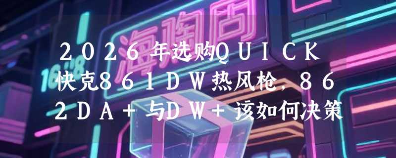 2026年选购QUICK快克861DW热风枪，862DA+与DW+该如何决策？
