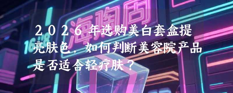 2026年选购美白套盒提亮肤色，如何判断美容院产品是否适合轻疗肤？