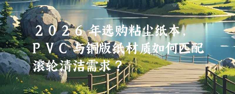 2026年选购粘尘纸本，PVC与铜版纸材质如何匹配滚轮清洁需求？