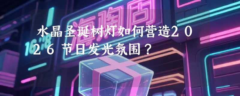 水晶圣诞树灯如何营造2026节日发光氛围？