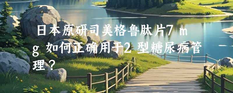 日本原研司美格鲁肽片7mg如何正确用于2型糖尿病管理？