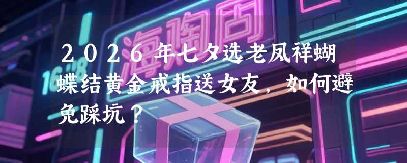 2026年七夕选老凤祥蝴蝶结黄金戒指送女友，如何避免踩坑？