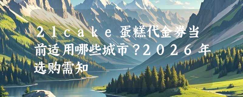 21cake蛋糕代金券当前适用哪些城市？2026年选购需知