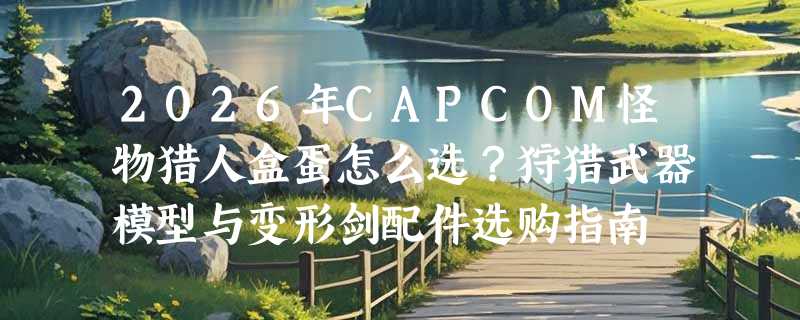 2026年CAPCOM怪物猎人盒蛋怎么选？狩猎武器模型与变形剑配件选购指南