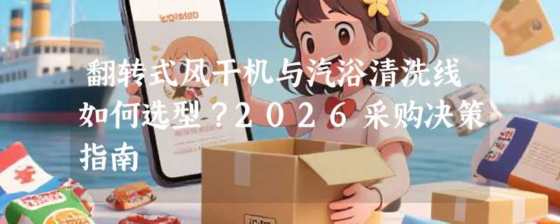 翻转式风干机与汽浴清洗线如何选型？2026采购决策指南