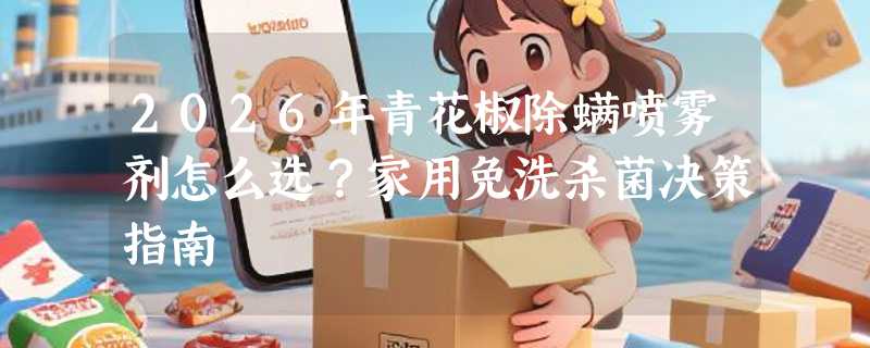 2026年青花椒除螨喷雾剂怎么选？家用免洗杀菌决策指南