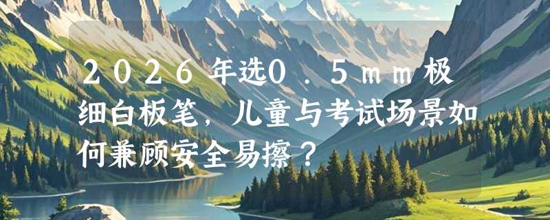 2026年选0.5mm极细白板笔，儿童与考试场景如何兼顾安全易擦？