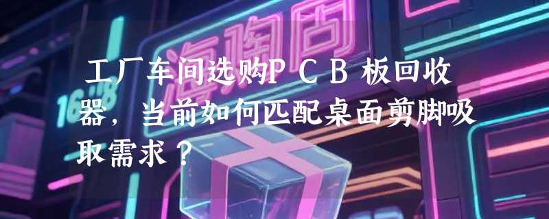 工厂车间选购PCB板回收器，当前如何匹配桌面剪脚吸取需求？
