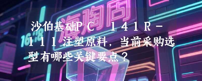 沙伯基础PC 141R-111注塑原料，当前采购选型有哪些关键要点？