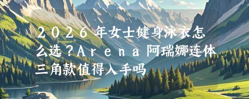 2026年女士健身泳衣怎么选？Arena阿瑞娜连体三角款值得入手吗
