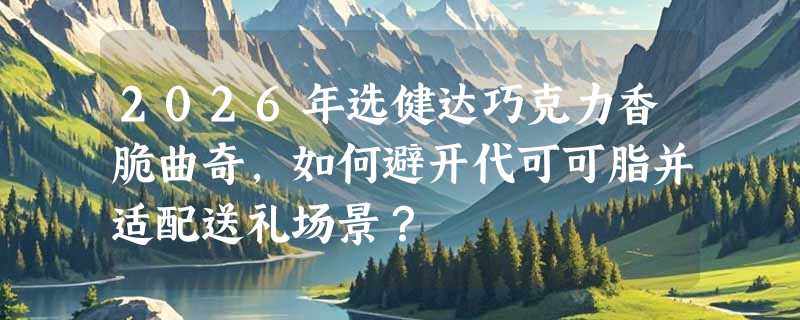 2026年选健达巧克力香脆曲奇，如何避开代可可脂并适配送礼场景？