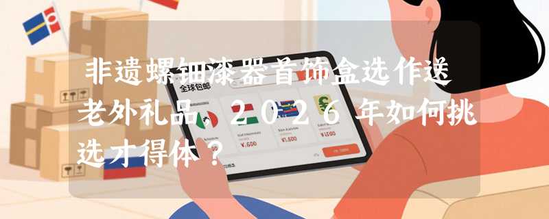非遗螺钿漆器首饰盒选作送老外礼品，2026年如何挑选才得体？