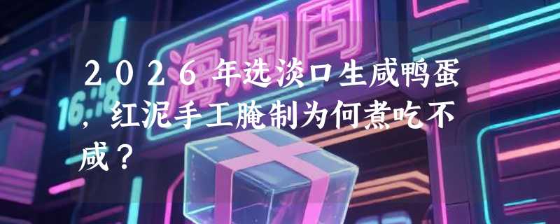 2026年选淡口生咸鸭蛋，红泥手工腌制为何煮吃不齁咸？