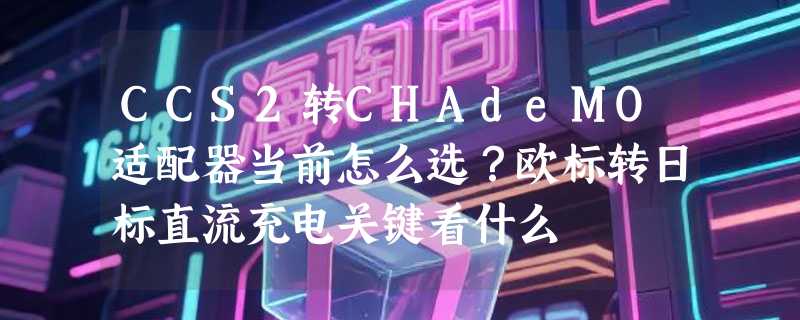 CCS2转CHAdeMO适配器当前怎么选？欧标转日标直流充电关键看什么