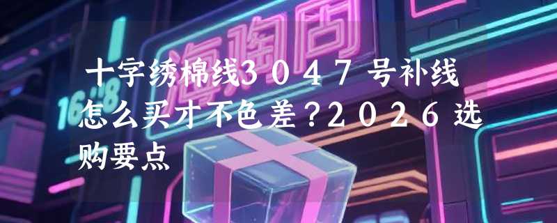 十字绣棉线3047号补线怎么买才不色差？2026选购要点