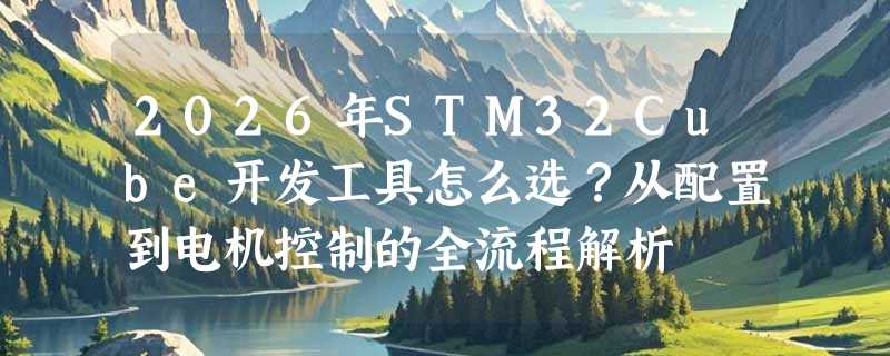 2026年STM32Cube开发工具怎么选？从配置到电机控制的全流程解析
