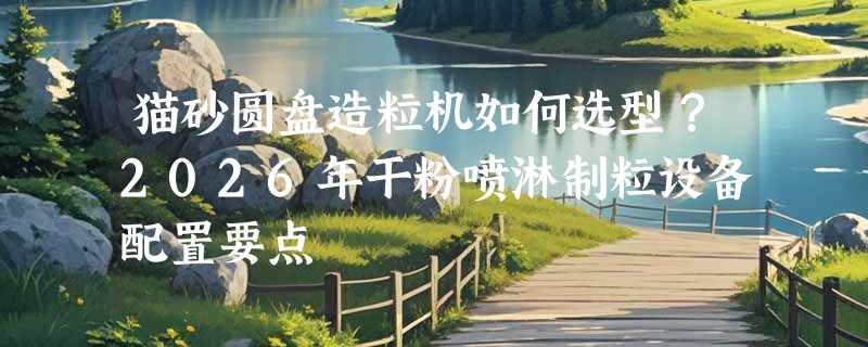 猫砂圆盘造粒机如何选型？2026年干粉喷淋制粒设备配置要点