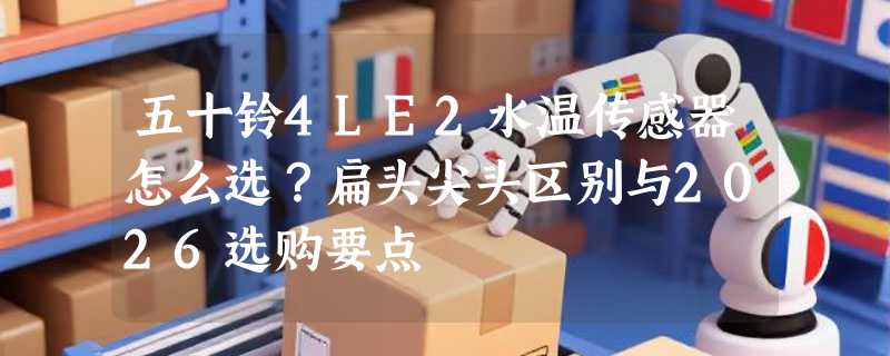 五十铃4LE2水温传感器怎么选？扁头尖头区别与2026选购要点