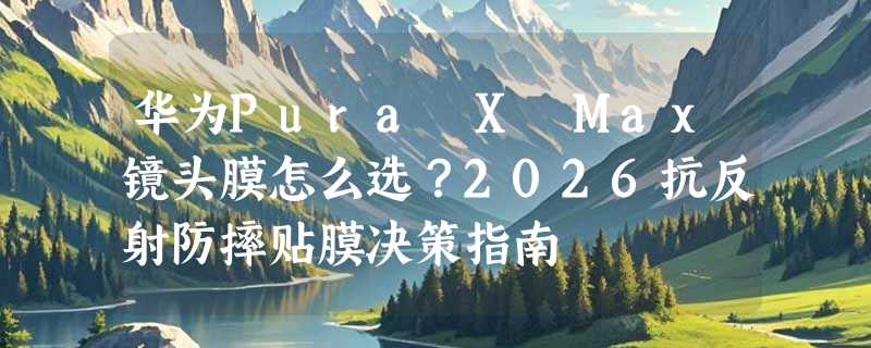 华为Pura X Max镜头膜怎么选？2026抗反射防摔贴膜决策指南