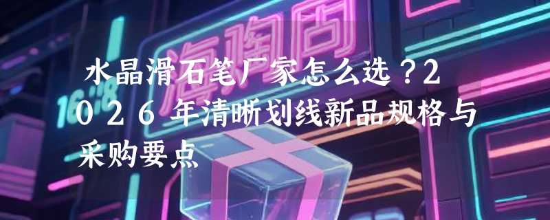水晶滑石笔厂家怎么选？2026年清晰划线新品规格与采购要点