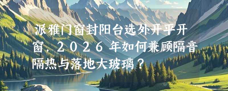 派雅门窗封阳台选外开平开窗，2026年如何兼顾隔音隔热与落地大玻璃？