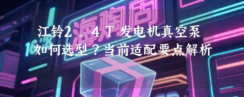 江铃2.4T发电机真空泵如何选型？当前适配要点解析