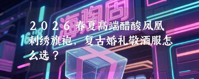 2026春夏高端醋酸凤凰刺绣旗袍，复古婚礼敬酒服怎么选？