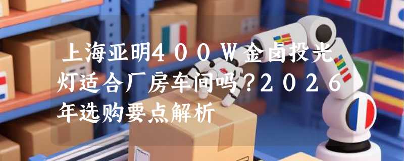 上海亚明400W金卤投光灯适合厂房车间吗？2026年选购要点解析