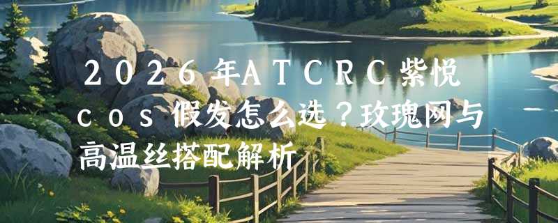 2026年ATCRC紫悦cos假发怎么选？玫瑰网与高温丝搭配解析
