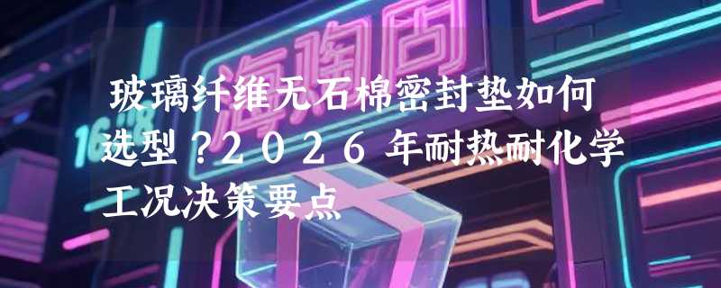 玻璃纤维无石棉密封垫如何选型？2026年耐热耐化学工况决策要点