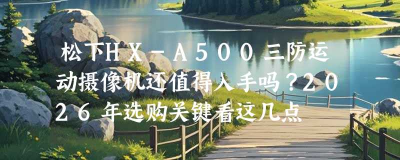 松下HX-A500三防运动摄像机还值得入手吗？2026年选购关键看这几点