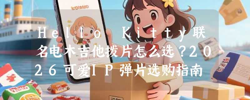 Hello Kitty联名电木吉他拨片怎么选？2026可爱IP弹片选购指南