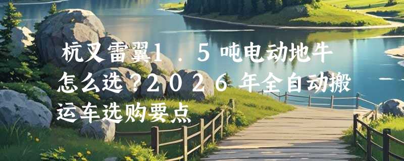 杭叉雷翼1.5吨电动地牛怎么选？2026年全自动搬运车选购要点