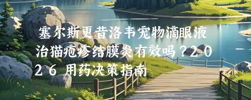 塞尔斯更昔洛韦宠物滴眼液治猫疱疹结膜炎有效吗？2026用药决策指南