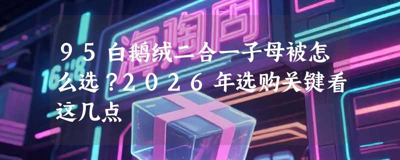 95白鹅绒二合一子母被怎么选？2026年选购关键看这几点