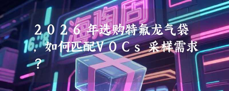 2026年选购特氟龙气袋，如何匹配VOCs采样需求？
