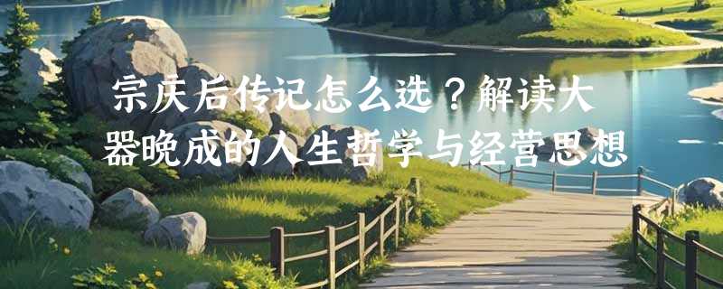 宗庆后传记怎么选？解读大器晚成的人生哲学与经营思想