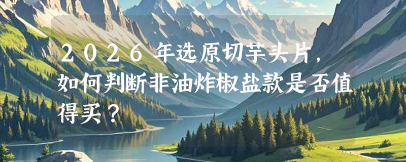 2026年选原切芋头片，如何判断非油炸椒盐款是否值得买？