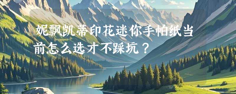 妮飘凯蒂印花迷你手帕纸当前怎么选才不踩坑？