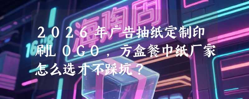 2026年广告抽纸定制印刷LOGO，方盒餐巾纸厂家怎么选才不踩坑？